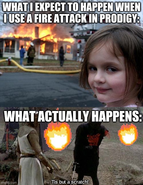 Prodogy fire attacks be like: | WHAT I EXPECT TO HAPPEN WHEN I USE A FIRE ATTACK IN PRODIGY:; WHAT ACTUALLY HAPPENS:; Tis but a scratch! | image tagged in memes,disaster girl,tis but a scratch | made w/ Imgflip meme maker
