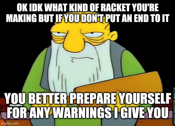 Seriously whoever's doing it tone it down or I'mma come over there and pound your ass | OK IDK WHAT KIND OF RACKET YOU'RE MAKING BUT IF YOU DON'T PUT AN END TO IT; YOU BETTER PREPARE YOURSELF FOR ANY WARNINGS I GIVE YOU | image tagged in memes,that's a paddlin',relatable,savage memes,savage | made w/ Imgflip meme maker