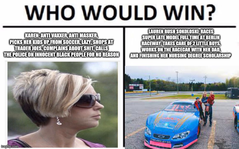 karen vs Lauren Bush Sokoloksi | LAUREN BUSH SOKOLOSKI: RACES SUPER LATE MODEL FULL TIME AT BERLIN RACEWAY, TAKES CARE OF 2 LITTLE BOYS, WORKS ON THE RACECAR WITH HER DAD, AND FINISHING HER NURSING DEGREE SCHOLARSHIP; KAREN: ANTI VAXXER, ANTI MASKER, PICKS HER KIDS UP FROM SOCCER, LAZY, SHOPS AT TRADER JOES, COMPLAINS ABOUT SHIT, CALLS THE POLICE ON INNOCENT BLACK PEOPLE FOR NO REASON | image tagged in memes,who would win | made w/ Imgflip meme maker