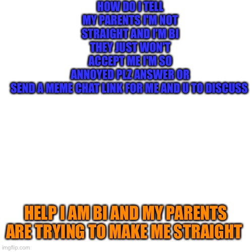 It's Wyatt help | HOW DO I TELL MY PARENTS I'M NOT STRAIGHT AND I'M BI THEY JUST WON'T ACCEPT ME I'M SO ANNOYED PLZ ANSWER OR SEND A MEME CHAT LINK FOR ME AND U TO DISCUSS; HELP I AM BI AND MY PARENTS ARE TRYING TO MAKE ME STRAIGHT | image tagged in memes,blank transparent square,lgbtq | made w/ Imgflip meme maker