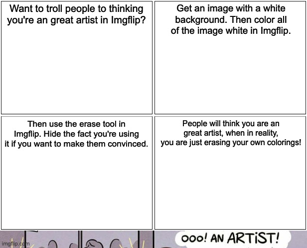How to troll people thinking you're a great artist. |  Want to troll people to thinking you're an great artist in Imgflip? Get an image with a white background. Then color all of the image white in Imgflip. Then use the erase tool in Imgflip. Hide the fact you're using it if you want to make them convinced. People will think you are an great artist, when in reality, you are just erasing your own colorings! | image tagged in memes,is he drawing me,ooo,an artist,artist,imgflip | made w/ Imgflip meme maker
