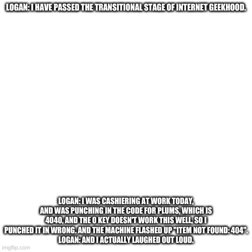 An incorrect quote | LOGAN: I HAVE PASSED THE TRANSITIONAL STAGE OF INTERNET GEEKHOOD. LOGAN: I WAS CASHIERING AT WORK TODAY, AND WAS PUNCHING IN THE CODE FOR PLUMS, WHICH IS 4040, AND THE 0 KEY DOESN'T WORK THIS WELL, SO I PUNCHED IT IN WRONG. AND THE MACHINE FLASHED UP "ITEM NOT FOUND: 404".
LOGAN: AND I ACTUALLY LAUGHED OUT LOUD. | image tagged in memes,blank transparent square | made w/ Imgflip meme maker