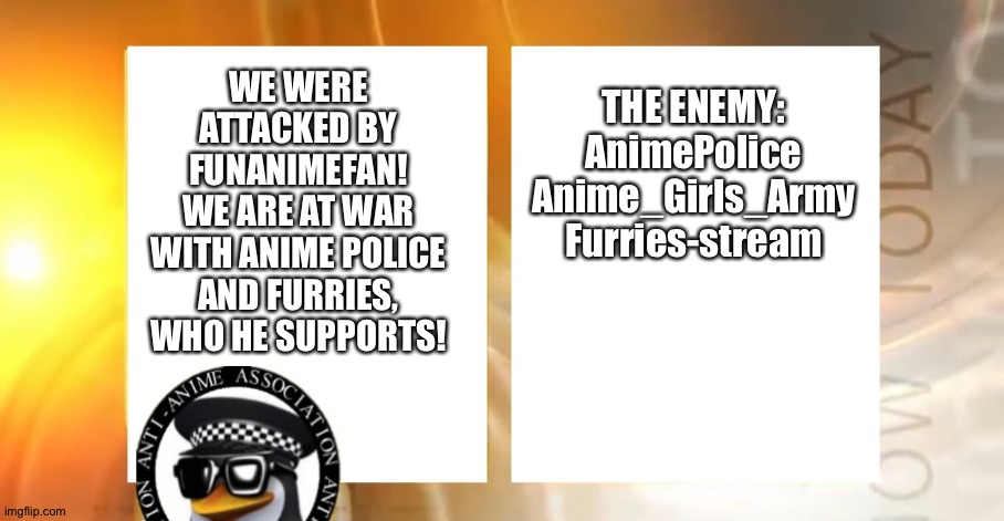 WAR DECLARED! | THE ENEMY:
AnimePolice
Anime_Girls_Army
Furries-stream; WE WERE ATTACKED BY FUNANIMEFAN!
WE ARE AT WAR WITH ANIME POLICE AND FURRIES, WHO HE SUPPORTS! | image tagged in anti-anime news | made w/ Imgflip meme maker