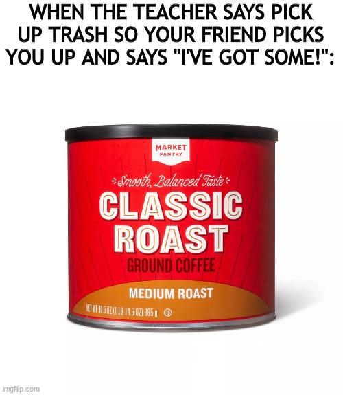 classic roast | WHEN THE TEACHER SAYS PICK UP TRASH SO YOUR FRIEND PICKS YOU UP AND SAYS "I'VE GOT SOME!": | image tagged in funny memes,funny,coffee,roasted,trash | made w/ Imgflip meme maker