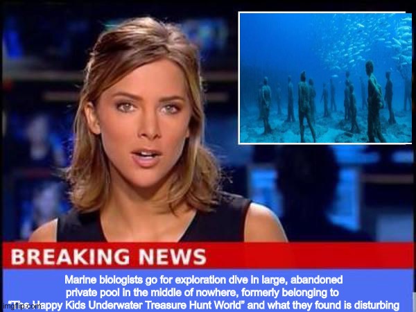 The bodies | Marine biologists go for exploration dive in large, abandoned private pool in the middle of nowhere, formerly belonging to 
“The Happy Kids Underwater Treasure Hunt World” and what they found is disturbing | image tagged in breaking news | made w/ Imgflip meme maker