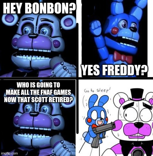 im sad | HEY BONBON? YES FREDDY? WHO IS GOING TO MAKE ALL THE FNAF GAMES NOW THAT SCOTT RETIRED? | image tagged in funtime freddy and bon bon arguing,fnaf,five nights at freddys,five nights at freddy's,fnaf sister location | made w/ Imgflip meme maker