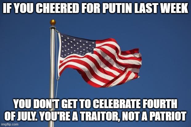 US Flag | IF YOU CHEERED FOR PUTIN LAST WEEK; YOU DON'T GET TO CELEBRATE FOURTH OF JULY. YOU'RE A TRAITOR, NOT A PATRIOT | image tagged in us flag | made w/ Imgflip meme maker