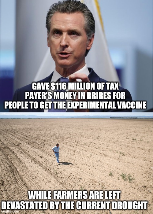 Newsom should go apologize to a tree for producing oxygen for him. | GAVE $116 MILLION OF TAX PAYER'S MONEY IN BRIBES FOR PEOPLE TO GET THE EXPERIMENTAL VACCINE; WHILE FARMERS ARE LEFT DEVASTATED BY THE CURRENT DROUGHT | image tagged in gavin newsom shelter in place order | made w/ Imgflip meme maker