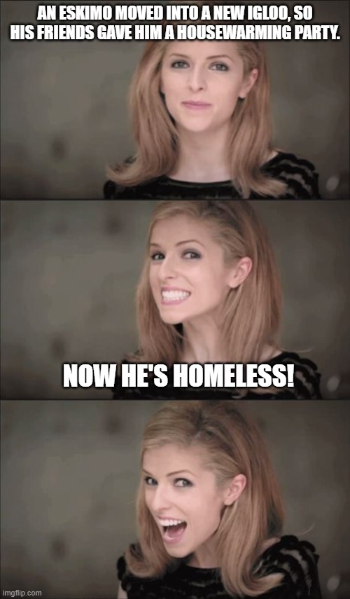 Bad Pun Anna Kendrick | AN ESKIMO MOVED INTO A NEW IGLOO, SO HIS FRIENDS GAVE HIM A HOUSEWARMING PARTY. NOW HE'S HOMELESS! | image tagged in memes,bad pun anna kendrick,bad jokes,dad jokes,eskimo | made w/ Imgflip meme maker