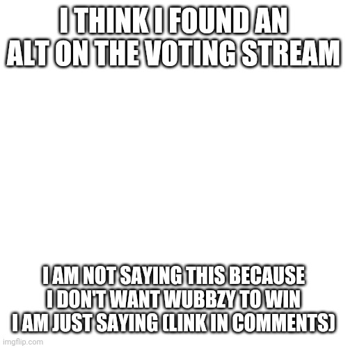 https://imgflip.com/i/5e7cyg | I THINK I FOUND AN ALT ON THE VOTING STREAM; I AM NOT SAYING THIS BECAUSE I DON'T WANT WUBBZY TO WIN I AM JUST SAYING (LINK IN COMMENTS) | image tagged in memes,blank transparent square | made w/ Imgflip meme maker