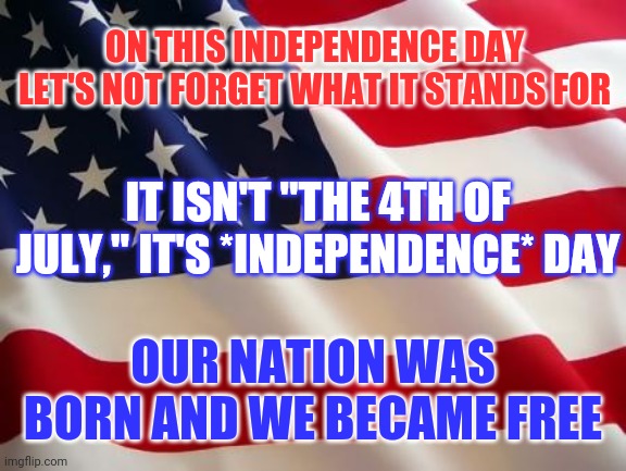 There are those who want to take it all away and they are doing it as we speak. |  ON THIS INDEPENDENCE DAY LET'S NOT FORGET WHAT IT STANDS FOR; IT ISN'T "THE 4TH OF JULY," IT'S *INDEPENDENCE* DAY; OUR NATION WAS BORN AND WE BECAME FREE | image tagged in american flag,independence day,freedom | made w/ Imgflip meme maker