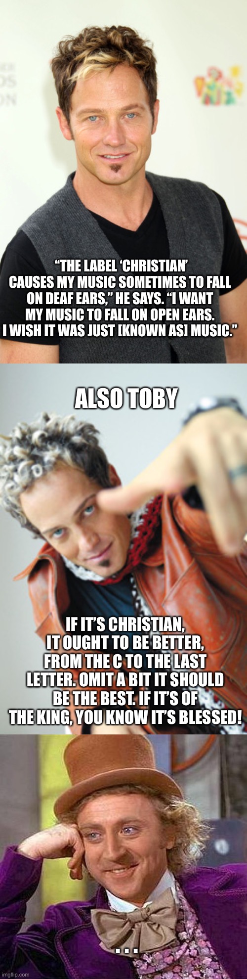 Toby Mac. | “THE LABEL ‘CHRISTIAN’ CAUSES MY MUSIC SOMETIMES TO FALL ON DEAF EARS,” HE SAYS. “I WANT MY MUSIC TO FALL ON OPEN EARS. I WISH IT WAS JUST [KNOWN AS] MUSIC.”; ALSO TOBY; IF IT’S CHRISTIAN, IT OUGHT TO BE BETTER, FROM THE C TO THE LAST LETTER. OMIT A BIT IT SHOULD BE THE BEST. IF IT’S OF THE KING, YOU KNOW IT’S BLESSED! . . . | image tagged in memes,creepy condescending wonka | made w/ Imgflip meme maker