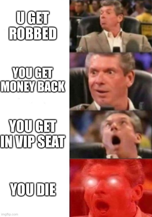 Mr. McMahon reaction | U GET ROBBED; YOU GET MONEY BACK; YOU GET IN VIP SEAT; YOU DIE | image tagged in mr mcmahon reaction | made w/ Imgflip meme maker