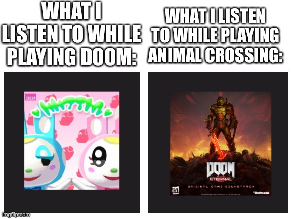 This is correctly describing me. | WHAT I LISTEN TO WHILE PLAYING DOOM:; WHAT I LISTEN TO WHILE PLAYING ANIMAL CROSSING: | image tagged in blank white template,doom,animal crossing,oh wow are you actually reading these tags | made w/ Imgflip meme maker