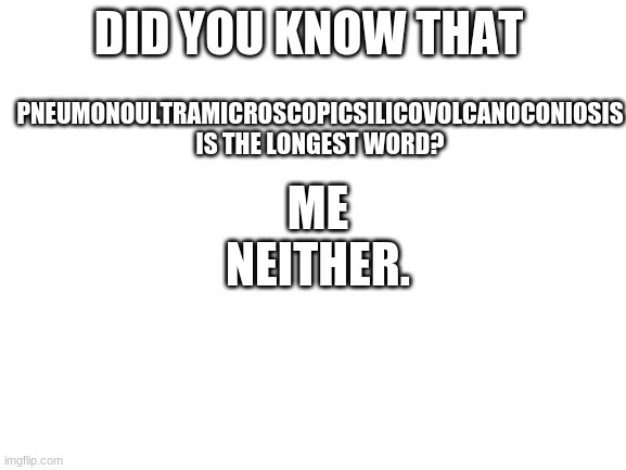 Blank White Template | ME NEITHER. PNEUMONOULTRAMICROSCOPICSILICOVOLCANOCONIOSIS
IS THE LONGEST WORD? DID YOU KNOW THAT | image tagged in blank white template | made w/ Imgflip meme maker