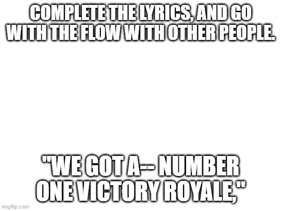 Imgflip sings... Chug Jug with You! | COMPLETE THE LYRICS, AND GO WITH THE FLOW WITH OTHER PEOPLE. "WE GOT A-- NUMBER ONE VICTORY ROYALE," | image tagged in blank white template | made w/ Imgflip meme maker