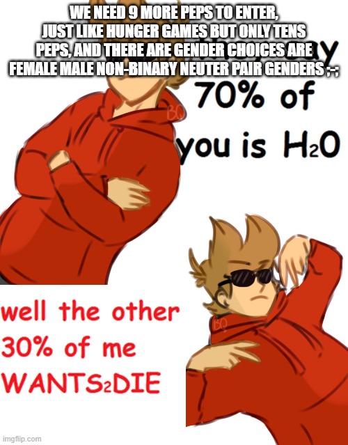 wants2die | WE NEED 9 MORE PEPS TO ENTER, JUST LIKE HUNGER GAMES BUT ONLY TENS PEPS, AND THERE ARE GENDER CHOICES ARE FEMALE MALE NON-BINARY NEUTER PAIR GENDERS ;-; | image tagged in wants2die | made w/ Imgflip meme maker