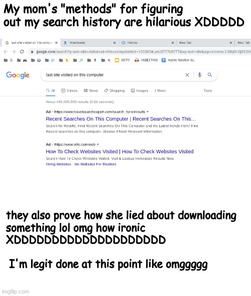 l a s t s i t e v i s i t e d o n t h i s c o m p u t e r | My mom's "methods" for figuring out my search history are hilarious XDDDDD; they also prove how she lied about downloading 
something lol omg how ironic 
XDDDDDDDDDDDDDDDDDDDD
 
 I'm legit done at this point like omggggg | made w/ Imgflip meme maker