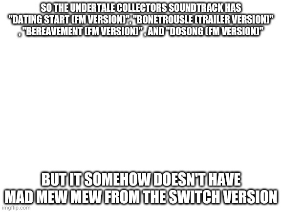 And you can't make the argument that its not in all versions. It has "mysterious shrine" and "absolutely overfamiliar shrine" | SO THE UNDERTALE COLLECTORS SOUNDTRACK HAS "DATING START (FM VERSION)", "BONETROUSLE (TRAILER VERSION)" , "BEREAVEMENT (FM VERSION)" , AND "DOSONG (FM VERSION)"; BUT IT SOMEHOW DOESN'T HAVE MAD MEW MEW FROM THE SWITCH VERSION | image tagged in blank white template | made w/ Imgflip meme maker