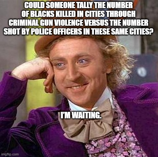 anyone? | COULD SOMEONE TALLY THE NUMBER OF BLACKS KILLED IN CITIES THROUGH CRIMINAL GUN VIOLENCE VERSUS THE NUMBER SHOT BY POLICE OFFICERS IN THESE SAME CITIES? I’M WAITING. | image tagged in memes,creepy condescending wonka | made w/ Imgflip meme maker