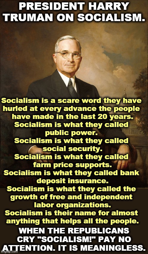 Want to give up Social Security? Want to give up FDIC insurance on your bank accounts? The GOP fought both of them. | PRESIDENT HARRY TRUMAN ON SOCIALISM. Socialism is a scare word they have 
hurled at every advance the people 
have made in the last 20 years.
Socialism is what they called 
public power. 

Socialism is what they called 
social security.

Socialism is what they called 
farm price supports.

Socialism is what they called bank 
deposit insurance.

Socialism is what they called the 
growth of free and independent 
labor organizations.

Socialism is their name for almost 
anything that helps all the people. WHEN THE REPUBLICANS CRY "SOCIALISM!" PAY NO ATTENTION. IT IS MEANINGLESS. | image tagged in republicans,wrong,always,socialism | made w/ Imgflip meme maker