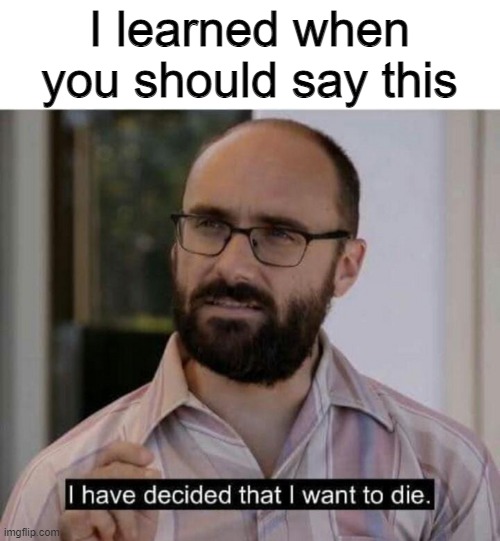I have decided that I want to die | I learned when you should say this | image tagged in i have decided that i want to die | made w/ Imgflip meme maker