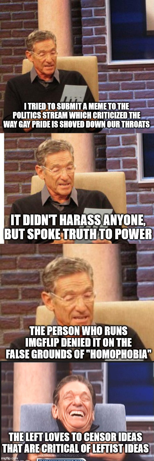 I TRIED TO SUBMIT A MEME TO THE POLITICS STREAM WHICH CRITICIZED THE WAY GAY PRIDE IS SHOVED DOWN OUR THROATS; IT DIDN'T HARASS ANYONE, BUT SPOKE TRUTH TO POWER; THE PERSON WHO RUNS IMGFLIP DENIED IT ON THE FALSE GROUNDS OF "HOMOPHOBIA"; THE LEFT LOVES TO CENSOR IDEAS THAT ARE CRITICAL OF LEFTIST IDEAS | image tagged in maury lie detector,maury povich,memes | made w/ Imgflip meme maker