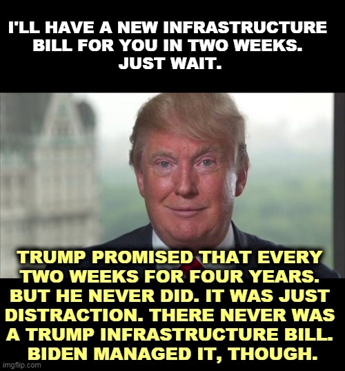 Trump talked big. Delivered nothing. | I'LL HAVE A NEW INFRASTRUCTURE 
BILL FOR YOU IN TWO WEEKS. 
JUST WAIT. TRUMP PROMISED THAT EVERY 
TWO WEEKS FOR FOUR YEARS. 
BUT HE NEVER DID. IT WAS JUST 
DISTRACTION. THERE NEVER WAS 
A TRUMP INFRASTRUCTURE BILL. 
BIDEN MANAGED IT, THOUGH. | image tagged in trump dilated,trump,liar,bragging,biden,delivery | made w/ Imgflip meme maker