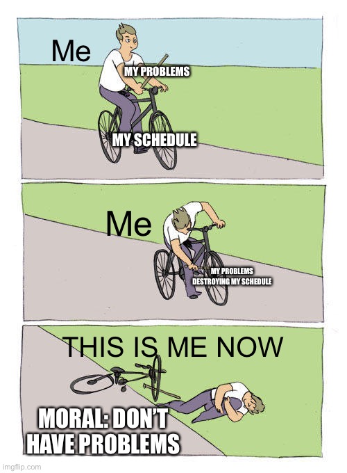 Bike Fall | Me; MY PROBLEMS; MY SCHEDULE; Me; MY PROBLEMS DESTROYING MY SCHEDULE; THIS IS ME NOW; MORAL: DON’T HAVE PROBLEMS | image tagged in memes,bike fall | made w/ Imgflip meme maker
