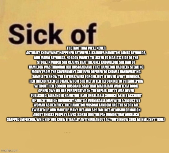 Sick of | THE FACT THAT WE’LL NEVER ACTUALLY KNOW WHAT HAPPENED BETWEEN ALEXANDER HAMILTON, JAMES REYNOLDS, AND MARIA REYNOLDS. NOBODY WANTS TO LISTEN TO MARIA’S SIDE OF THE STORY, IN WHICH SHE CLAIMS THAT THE ONLY KNOWLEDGE SHE HAD OF HAMILTON WAS THROUGH HER HUSBAND AND THAT HAMILTON HAD BEEN STEALING MONEY FROM THE GOVERNMENT. SHE EVEN OFFERED TO SHOW A HANDWRITING SAMPLE TO SHOW THE LETTERS WERE FORGED, BUT IT NEVER WENT THROUGH. HER FRIEND PETER GROTJAN, WHOM SHE MET AFTER RETURNING TO PHILADELPHIA WITHOUT HER SECOND HUSBAND, SAID THAT MARIA HAD WRITTEN A BOOK OF HER OWN ON HER PERSPECTIVE ON THE AFFAIR, BUT IT WAS NEVER PUBLISHED. ALEXANDER HAMILTON IS AN UNRELIABLE SOURCE, AS HIS ACCOUNT OF THE SITUATION OBVIOUSLY PAINTS A VULNERABLE MAN WITH A SEDUCTIVE WOMAN AS HER PREY. THE HAMILTON MUSICAL FANDOM HAS THE STORY ALL TWISTED UP, AND MADE UP MANY LIES AND SPREAD LOTS OF MISINFORMATION ABOUT THESES PEOPLE’S LIVES (SORTA LIKE THE FAN RUMOR THAT ANGELICA SLAPPED JEFFERSON, WHICH IF YOU KNEW LITERALLY ANYTHING ABOUT AC YOU’D KNOW SURE AS HELL ISN’T TRUE) | image tagged in sick of | made w/ Imgflip meme maker