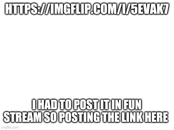 https://imgflip.com/i/5evak7 | HTTPS://IMGFLIP.COM/I/5EVAK7; I HAD TO POST IT IN FUN STREAM SO POSTING THE LINK HERE | image tagged in blank white template | made w/ Imgflip meme maker