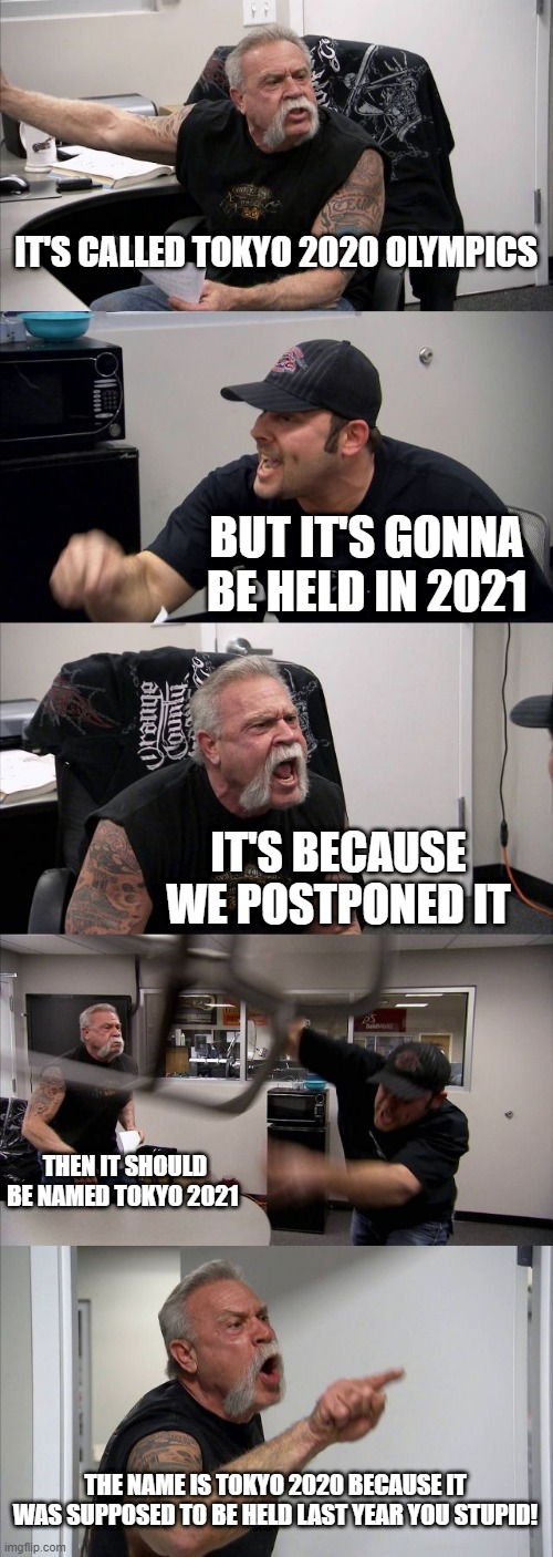 tokyo 2020 olympics | IT'S CALLED TOKYO 2020 OLYMPICS; BUT IT'S GONNA BE HELD IN 2021; IT'S BECAUSE WE POSTPONED IT; THEN IT SHOULD BE NAMED TOKYO 2021; THE NAME IS TOKYO 2020 BECAUSE IT WAS SUPPOSED TO BE HELD LAST YEAR YOU STUPID! | image tagged in memes,american chopper argument | made w/ Imgflip meme maker