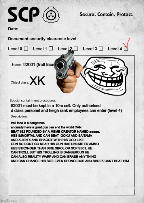 troll face document | tf2001 (troll face); XK; tf2001 must be kept in a 10m cell. Only authorised d class personel and heigh rank employees can enter (level 4); troll face is a dangerous anomally have a giant gun can end the world CAN BEAT 682 FOUNDED BY A MEME CREATOR NAMED ■■■■■. HES IMMORTAL AND CAN BEAT  GOKU AND SAITAMA AND ALIEN X AND SHAGGY WITH HIS GOD LIKE GUN SO DONT GO NEAR HIS GUN HAS UNLIMITED AMMO HES STRONGER THAN SIRE SIROL OR SCP SS01. HE CAN TROLL BUT HIS TROLLING IS DANGEROUS HE CAN ALSO REALITY WARP AND CAN ERASE ANY THING AND CAN CHANGE HIS SIZE EVEN SPONGEBOB AND SHREK CANT BEAT HIM | image tagged in scp document | made w/ Imgflip meme maker