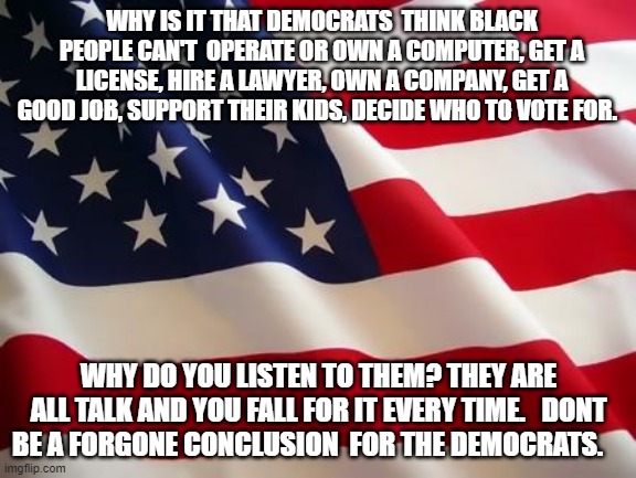 American flag | WHY IS IT THAT DEMOCRATS  THINK BLACK PEOPLE CAN'T  OPERATE OR OWN A COMPUTER, GET A LICENSE, HIRE A LAWYER, OWN A COMPANY, GET A GOOD JOB, SUPPORT THEIR KIDS, DECIDE WHO TO VOTE FOR. WHY DO YOU LISTEN TO THEM? THEY ARE ALL TALK AND YOU FALL FOR IT EVERY TIME.   DONT BE A FORGONE CONCLUSION  FOR THE DEMOCRATS. | image tagged in american flag | made w/ Imgflip meme maker