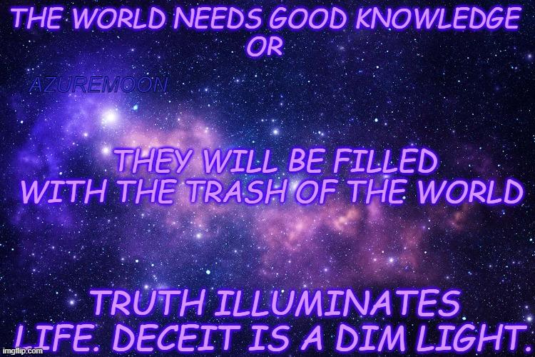 THE TRUTH IS RELIABLE JOY | THE WORLD NEEDS GOOD KNOWLEDGE 
OR; AZUREMOON; THEY WILL BE FILLED WITH THE TRASH OF THE WORLD; TRUTH ILLUMINATES LIFE. DECEIT IS A DIM LIGHT. | image tagged in jesus christ,true love,knowledge is power,real life,light,wisdom | made w/ Imgflip meme maker