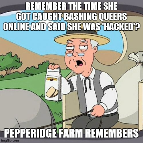 Pepperidge Farm Remembers Meme | REMEMBER THE TIME SHE GOT CAUGHT BASHING QUEERS ONLINE AND SAID SHE WAS 'HACKED'? PEPPERIDGE FARM REMEMBERS | image tagged in memes,pepperidge farm remembers | made w/ Imgflip meme maker