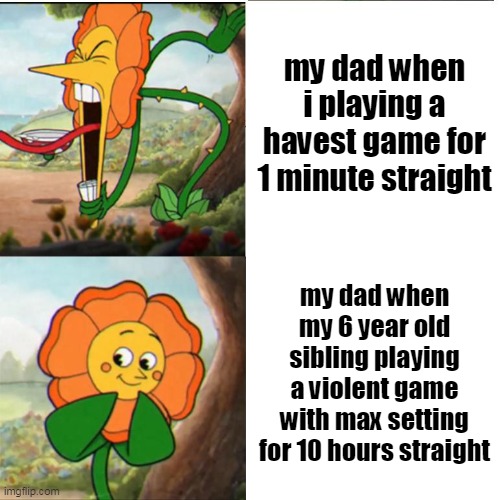 EVERY TIME | my dad when i playing a havest game for 1 minute straight; my dad when my 6 year old sibling playing a violent game with max setting for 10 hours straight | image tagged in cuphead flower,dad,video games | made w/ Imgflip meme maker