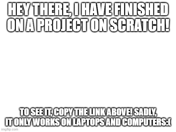https://scratch.mit.edu/projects/474682199/fullscreen/ | HEY THERE, I HAVE FINISHED ON A PROJECT ON SCRATCH! TO SEE IT, COPY THE LINK ABOVE! SADLY, IT ONLY WORKS ON LAPTOPS AND COMPUTERS:( | image tagged in blank white template | made w/ Imgflip meme maker