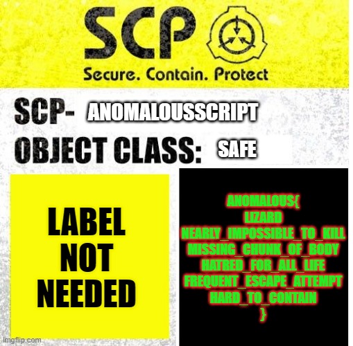 SCP Sign Generator |  ANOMALOUSSCRIPT; SAFE; ANOMALOUS{
LIZARD
NEARLY_IMPOSSIBLE_TO_KILL
MISSING_CHUNK_OF_BODY
HATRED_FOR_ALL_LIFE
FREQUENT_ESCAPE_ATTEMPT
HARD_TO_CONTAIN
}; LABEL NOT NEEDED | image tagged in scp sign generator | made w/ Imgflip meme maker