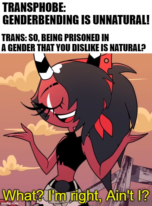 So are your boobs, lips and eyelashes, You don't get to decide what's natural | TRANSPHOBE: GENDERBENDING IS UNNATURAL! TRANS: SO, BEING PRISONED IN A GENDER THAT YOU DISLIKE IS NATURAL? | image tagged in what i'm right ain't i,lgbt,trans,helluva boss,memes | made w/ Imgflip meme maker