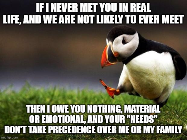 And that is why I reject all kinds of collectivism | IF I NEVER MET YOU IN REAL LIFE, AND WE ARE NOT LIKELY TO EVER MEET; THEN I OWE YOU NOTHING, MATERIAL OR EMOTIONAL, AND YOUR "NEEDS" DON'T TAKE PRECEDENCE OVER ME OR MY FAMILY | image tagged in memes,unpopular opinion puffin | made w/ Imgflip meme maker