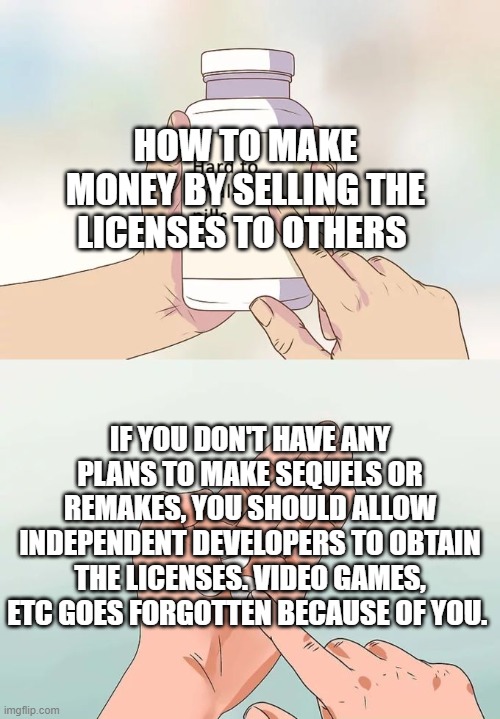 How to Make Money by Selling The Licenses to Others | HOW TO MAKE MONEY BY SELLING THE LICENSES TO OTHERS; IF YOU DON'T HAVE ANY PLANS TO MAKE SEQUELS OR REMAKES, YOU SHOULD ALLOW INDEPENDENT DEVELOPERS TO OBTAIN THE LICENSES. VIDEO GAMES, ETC GOES FORGOTTEN BECAUSE OF YOU. | image tagged in memes,hard to swallow pills | made w/ Imgflip meme maker