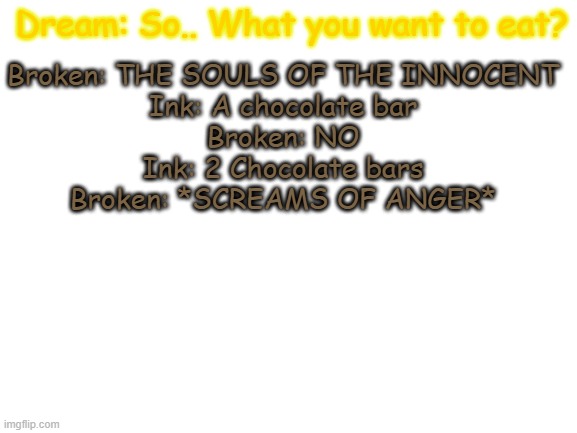 this came to mind a minute ago | Broken: THE SOULS OF THE INNOCENT
Ink: A chocolate bar
Broken: NO
Ink: 2 Chocolate bars
Broken: *SCREAMS OF ANGER*; Dream: So.. What you want to eat? | image tagged in blank white template,undertale,ink sans,dream sans,yes,bored | made w/ Imgflip meme maker