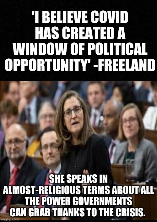 Liberal Power Grab | 'I BELIEVE COVID HAS CREATED A WINDOW OF POLITICAL OPPORTUNITY' -FREELAND; SHE SPEAKS IN ALMOST-RELIGIOUS TERMS ABOUT ALL THE POWER GOVERNMENTS CAN GRAB THANKS TO THE CRISIS. | image tagged in freeland,liberals,trudeau,power grab,covid | made w/ Imgflip meme maker