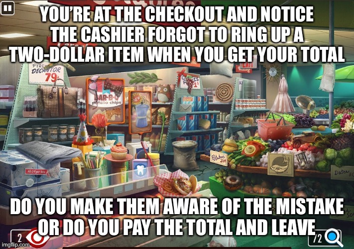 The Price of Integrity |  YOU’RE AT THE CHECKOUT AND NOTICE THE CASHIER FORGOT TO RING UP A TWO-DOLLAR ITEM WHEN YOU GET YOUR TOTAL; DO YOU MAKE THEM AWARE OF THE MISTAKE
OR DO YOU PAY THE TOTAL AND LEAVE | image tagged in grocery store,integrity,honesty,memes | made w/ Imgflip meme maker