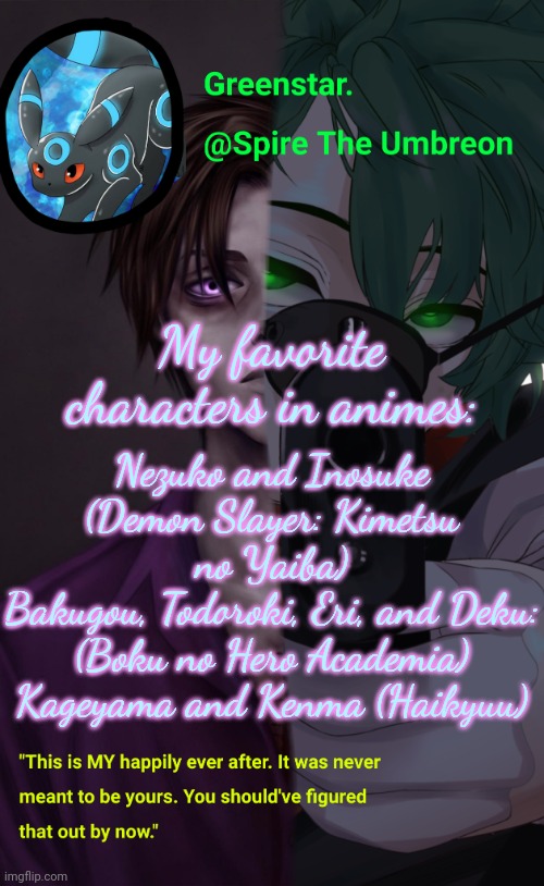 I'm sorry, I have an anime obsession- | My favorite characters in animes:; Nezuko and Inosuke (Demon Slayer: Kimetsu no Yaiba)
Bakugou, Todoroki, Eri, and Deku: (Boku no Hero Academia)
Kageyama and Kenma (Haikyuu) | image tagged in villian deku / mike afton temp | made w/ Imgflip meme maker