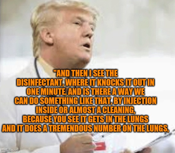 Doctor Trump | "AND THEN I SEE THE DISINFECTANT, WHERE IT KNOCKS IT OUT IN ONE MINUTE. AND IS THERE A WAY WE CAN DO SOMETHING LIKE THAT, BY INJECTION INSIDE OR ALMOST A CLEANING, BECAUSE YOU SEE IT GETS IN THE LUNGS AND IT DOES A TREMENDOUS NUMBER ON THE LUNGS, | image tagged in doctor trump | made w/ Imgflip meme maker