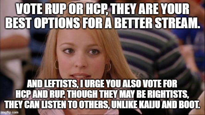 Eym is good too, but I urge you to vote RUP and HCP | VOTE RUP OR HCP, THEY ARE YOUR BEST OPTIONS FOR A BETTER STREAM. AND LEFTISTS, I URGE YOU ALSO VOTE FOR HCP AND RUP. THOUGH THEY MAY BE RIGHTISTS, THEY CAN LISTEN TO OTHERS, UNLIKE KAIJU AND BOOT. | image tagged in memes | made w/ Imgflip meme maker