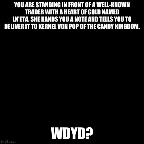 Blank black  template | YOU ARE STANDING IN FRONT OF A WELL-KNOWN TRADER WITH A HEART OF GOLD NAMED LN'ETA. SHE HANDS YOU A NOTE AND TELLS YOU TO DELIVER IT TO KERNEL VON POP OF THE CANDY KINGDOM. WDYD? | image tagged in blank black template | made w/ Imgflip meme maker