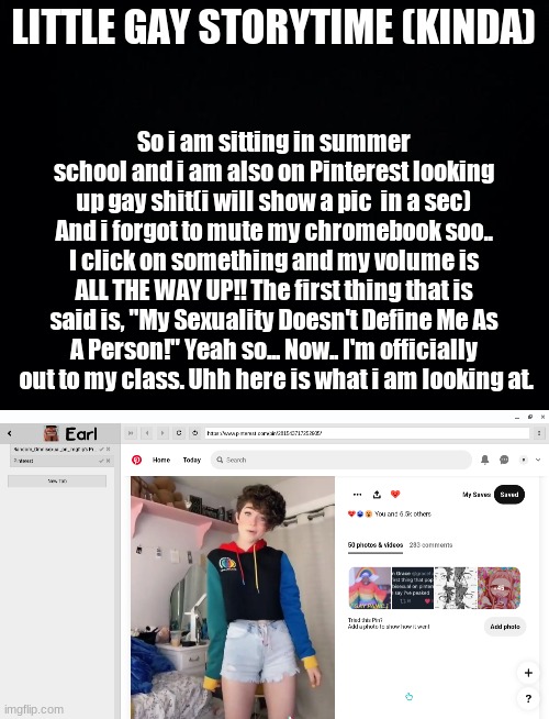 YEaahhhh | LITTLE GAY STORYTIME (KINDA); So i am sitting in summer school and i am also on Pinterest looking up gay shit(i will show a pic  in a sec) And i forgot to mute my chromebook soo.. I click on something and my volume is ALL THE WAY UP!! The first thing that is said is, "My Sexuality Doesn't Define Me As A Person!" Yeah so... Now.. I'm officially  out to my class. Uhh here is what i am looking at. | image tagged in black background | made w/ Imgflip meme maker